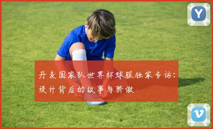 丹麦国家队世界杯球服独家专访：设计背后的故事与骄傲